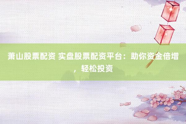 萧山股票配资 实盘股票配资平台：助你资金倍增，轻松投资