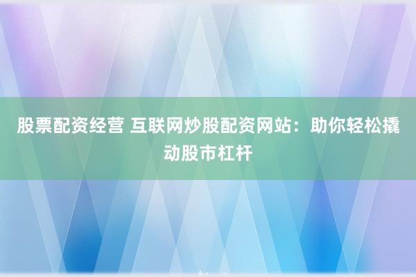 股票配资经营 互联网炒股配资网站：助你轻松撬动股市杠杆