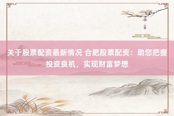 关于股票配资最新情况 合肥股票配资：助您把握投资良机，实现财富梦想