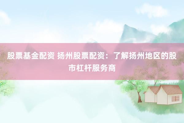 股票基金配资 扬州股票配资：了解扬州地区的股市杠杆服务商
