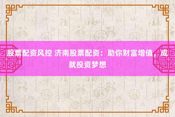 股票配资风控 济南股票配资：助你财富增值，成就投资梦想
