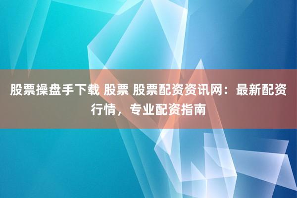 股票操盘手下载 股票 股票配资资讯网：最新配资行情，专业配资指南