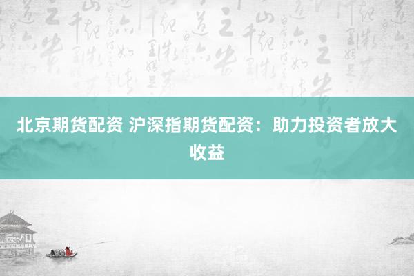北京期货配资 沪深指期货配资：助力投资者放大收益