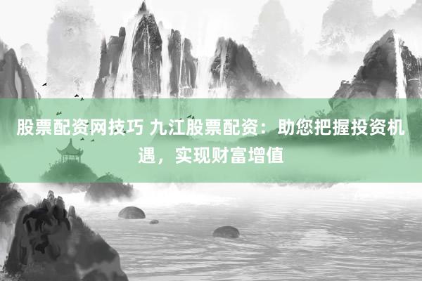 股票配资网技巧 九江股票配资：助您把握投资机遇，实现财富增值