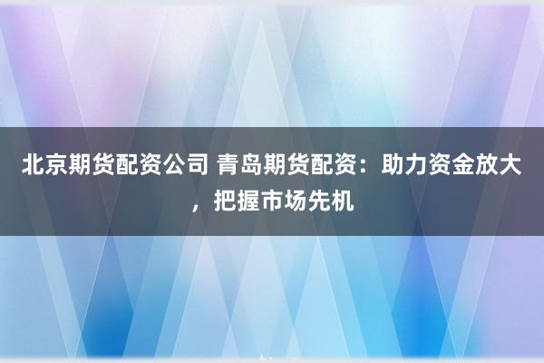 北京期货配资公司 青岛期货配资：助力资金放大，把握市场先机