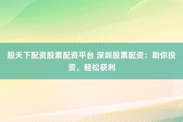 股天下配资股票配资平台 深圳股票配资：助你投资，轻松获利
