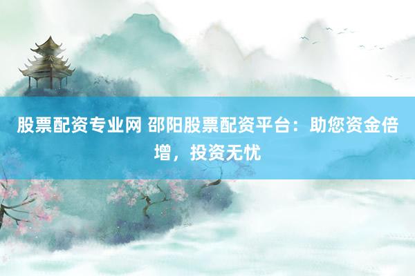股票配资专业网 邵阳股票配资平台：助您资金倍增，投资无忧