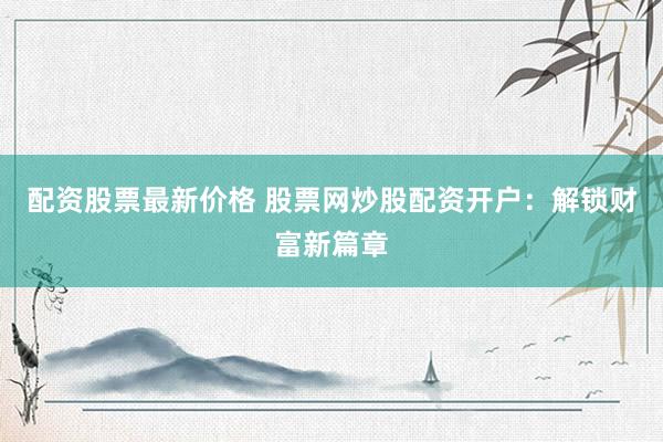 配资股票最新价格 股票网炒股配资开户：解锁财富新篇章