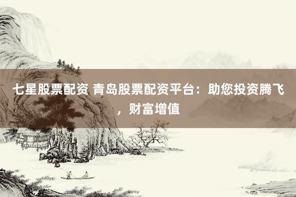 七星股票配资 青岛股票配资平台：助您投资腾飞，财富增值