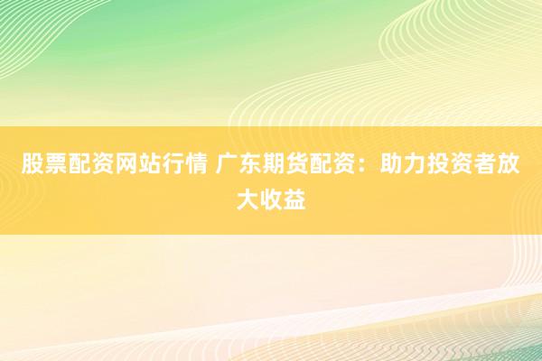 股票配资网站行情 广东期货配资：助力投资者放大收益