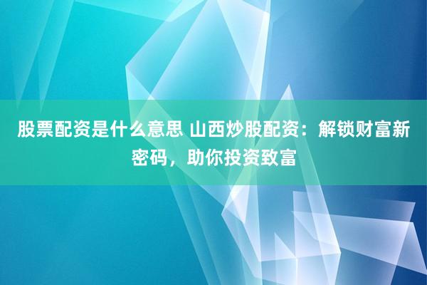 股票配资是什么意思 山西炒股配资：解锁财富新密码，助你投资致富