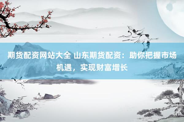 期货配资网站大全 山东期货配资：助你把握市场机遇，实现财富增长