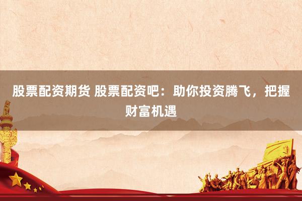 股票配资期货 股票配资吧：助你投资腾飞，把握财富机遇