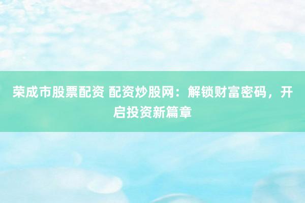 荣成市股票配资 配资炒股网：解锁财富密码，开启投资新篇章