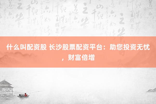 什么叫配资股 长沙股票配资平台：助您投资无忧，财富倍增