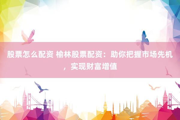 股票怎么配资 榆林股票配资：助你把握市场先机，实现财富增值