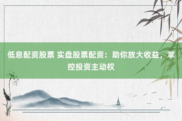 低息配资股票 实盘股票配资：助你放大收益，掌控投资主动权