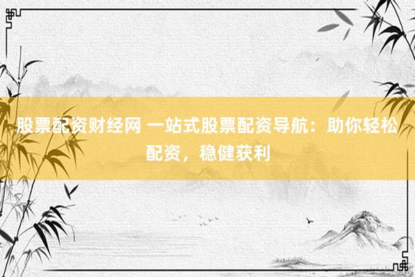 股票配资财经网 一站式股票配资导航：助你轻松配资，稳健获利