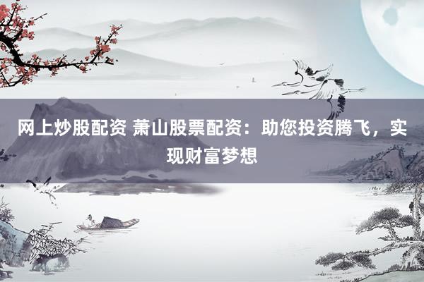 网上炒股配资 萧山股票配资：助您投资腾飞，实现财富梦想