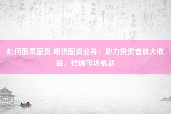 如何股票配资 期货配资业务：助力投资者放大收益，把握市场机遇