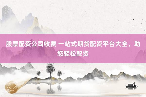 股票配资公司收费 一站式期货配资平台大全，助您轻松配资