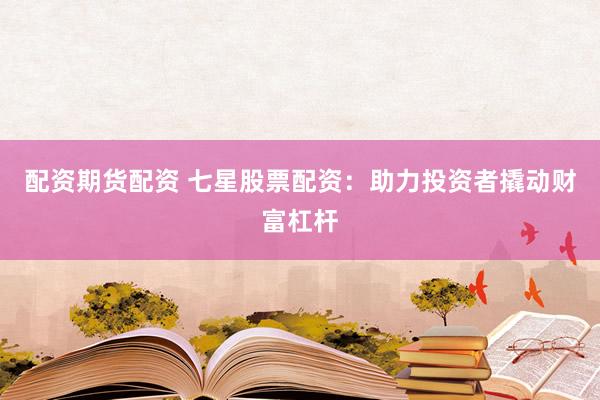 配资期货配资 七星股票配资：助力投资者撬动财富杠杆