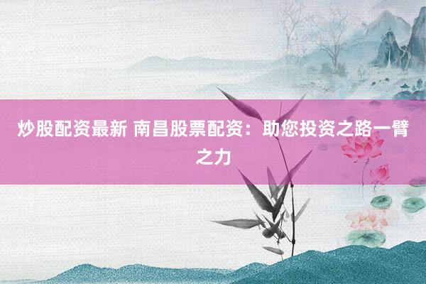 炒股配资最新 南昌股票配资：助您投资之路一臂之力