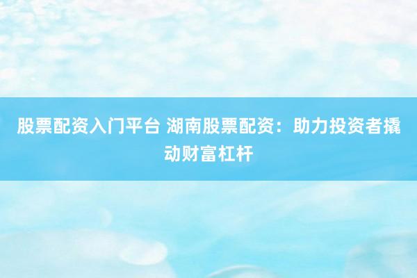股票配资入门平台 湖南股票配资：助力投资者撬动财富杠杆