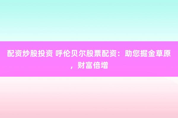 配资炒股投资 呼伦贝尔股票配资：助您掘金草原，财富倍增