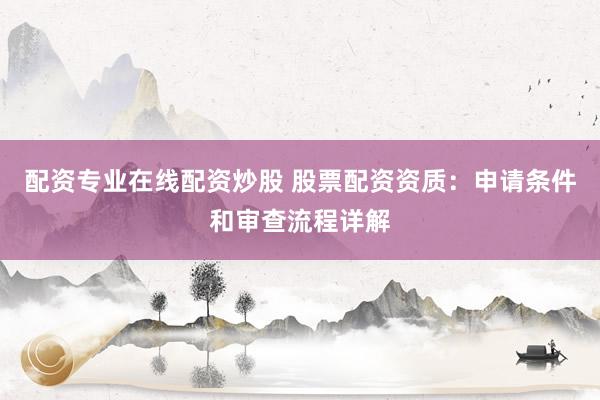 配资专业在线配资炒股 股票配资资质：申请条件和审查流程详解