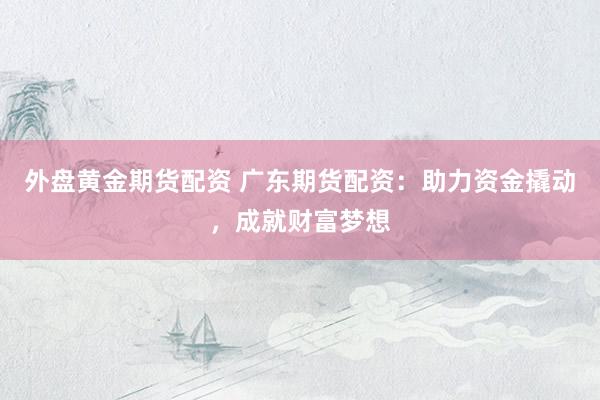 外盘黄金期货配资 广东期货配资：助力资金撬动，成就财富梦想