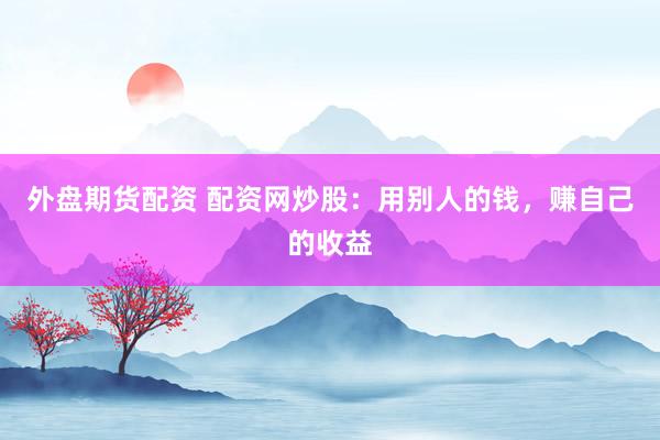 外盘期货配资 配资网炒股：用别人的钱，赚自己的收益
