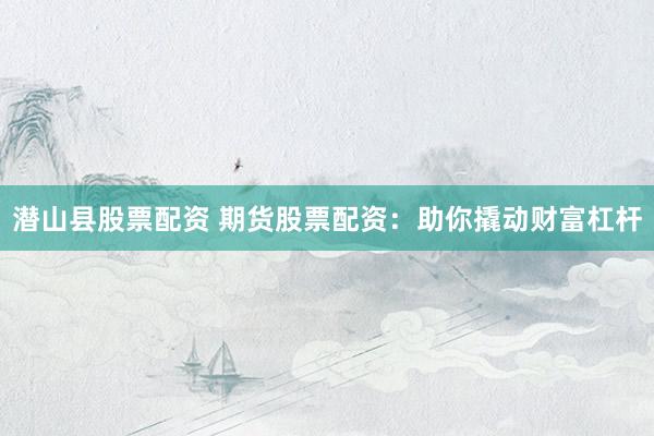 潜山县股票配资 期货股票配资：助你撬动财富杠杆