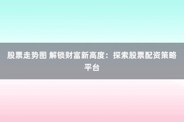 股票走势图 解锁财富新高度：探索股票配资策略平台