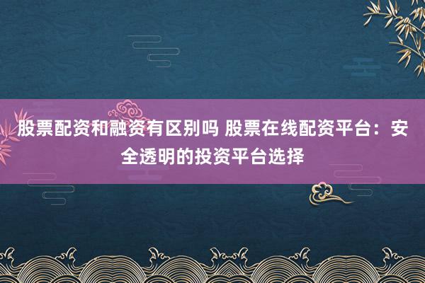 股票配资和融资有区别吗 股票在线配资平台：安全透明的投资平台选择