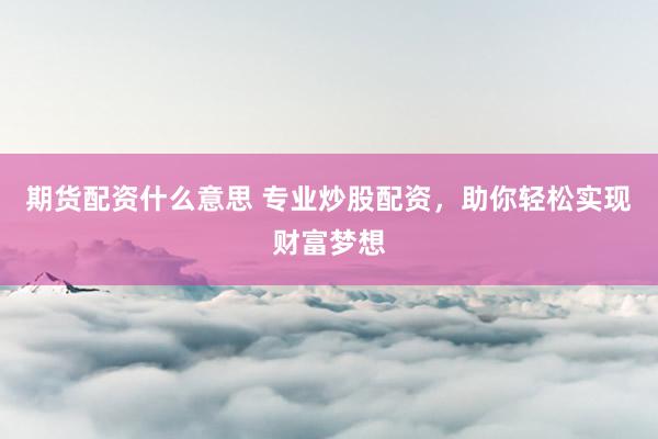 期货配资什么意思 专业炒股配资，助你轻松实现财富梦想