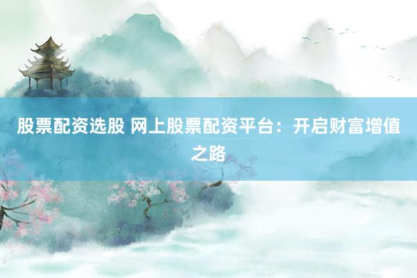 股票配资选股 网上股票配资平台：开启财富增值之路